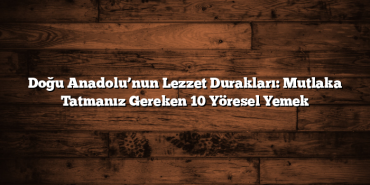 Doğu Anadolu’nun Lezzet Durakları: Mutlaka Tatmanız Gereken 10 Yöresel Yemek